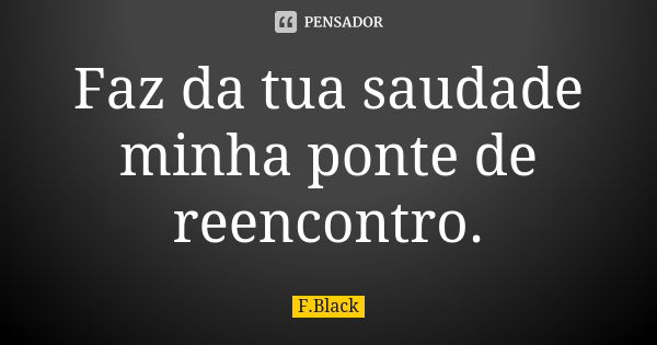 Faz da tua saudade minha ponte de reencontro.... Frase de F.Black.