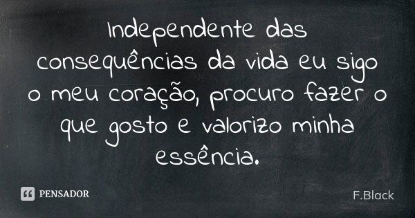 Independente das consequências da vida eu sigo o meu coração, procuro fazer o que gosto e valorizo minha essência.... Frase de F.Black.