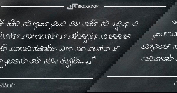 Já faz tempo que eu não te vejo, e por dentro aumenta o desejo, nossos corpos tão conectados um no outro e recordo o gosto do teu beijo...♫... Frase de F.Black.