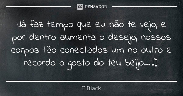 Já faz tempo que eu não te vejo, e por dentro aumenta o desejo, nossos corpos tão conectados um no outro e recordo o gosto do teu beijo...♫... Frase de F.Black.