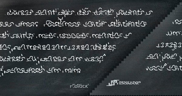 Nunca senti algo tão forte quanto o nosso amor. Podemos estar distantes um do outro, mas nossas mentes e corações permanecem conectados, sei que quando eu penso... Frase de F.Black.