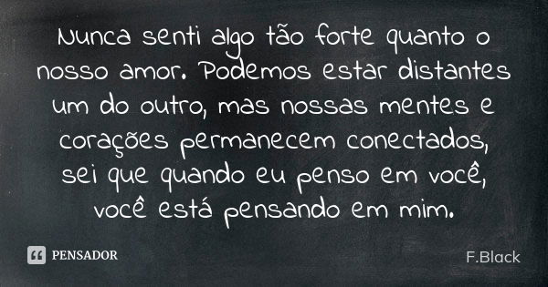 Nunca senti algo tão forte quanto o nosso amor. Podemos estar distantes um do outro, mas nossas mentes e corações permanecem conectados, sei que quando eu penso... Frase de F.Black.