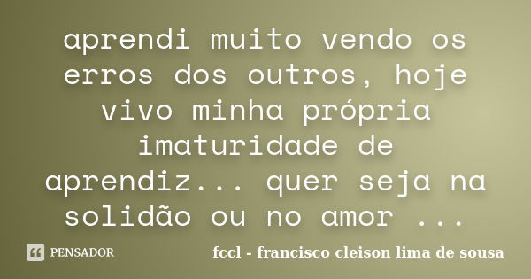 aprendi muito vendo os erros dos outros, hoje vivo minha própria imaturidade de aprendiz... quer seja na solidão ou no amor ...... Frase de fccl francisco cleison lima de sousa.