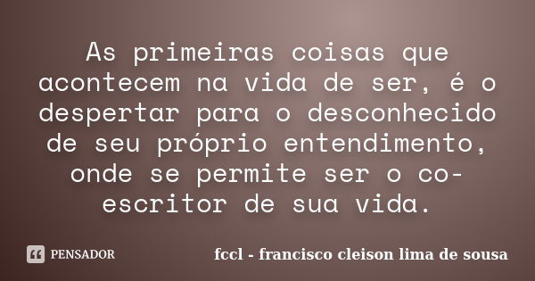 As primeiras coisas que acontecem na vida de ser, é o despertar para o desconhecido de seu próprio entendimento, onde se permite ser o co-escritor de sua vida.... Frase de fccl - francisco cleison lima de sousa.