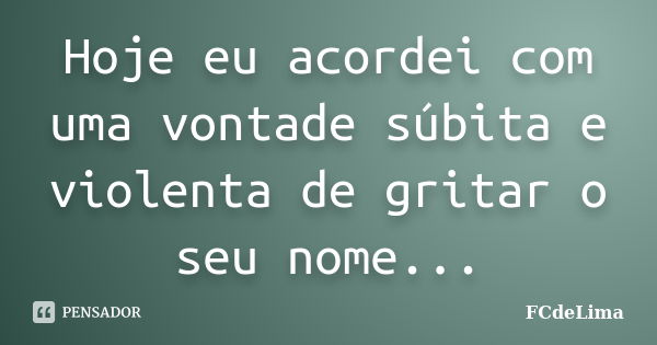 Hoje eu acordei com uma vontade súbita e violenta de gritar o seu nome...... Frase de FCdeLima.