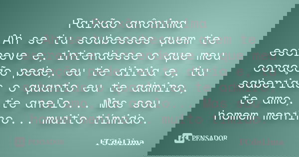 Paixão anônima Ah se tu soubesses quem te escreve e, intendesse o que meu coração pede, eu te diria e, tu saberias o quanto eu te admiro, te amo, te anelo... Ma... Frase de FCdeLima.