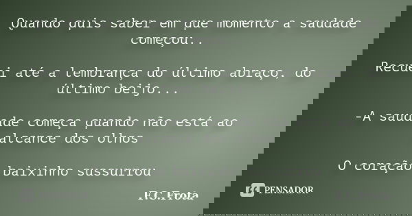 Quando quis saber em que momento a saudade começou.. Recuei até a lembrança do último abraço, do último beijo... -A saudade começa quando não está ao alcance do... Frase de F.C.Frota.