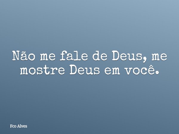 Não me fale de Deus, me mostre Deus em você.... Frase de Fco Alves.