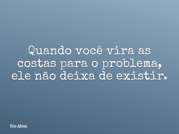 Quando você vira as costas para o problema, ele não deixa de existir.... Frase de Fco Alves.