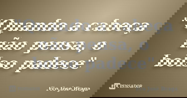 "Quando a cabeça não pensa, o bolso padece"... Frase de Fco José Braga.
