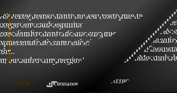 As vezes penso tanto no seu rosto que te enxergo em cada esquina. As vezes lembro tanto da sua voz que acabo esquecendo de como ela é. É assustador... Mas tudo ... Frase de FCOP.