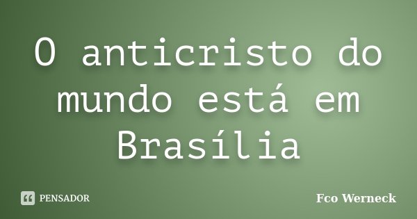 O anticristo do mundo está em Brasília... Frase de Fco Werneck.