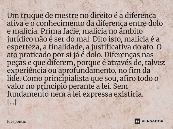 Um truque de mestre no direito é a diferença ativa e o conhecimento da diferença entre dolo e malícia. Prima facie, malícia no âmbito jurídico não é ser do mal... Frase de fdespontin.