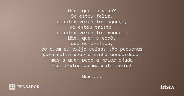 Mãe, quem é você? Se estou feliz, quantas vezes te esqueço; se estou triste, quantas vezes te procuro. Mãe, quem é você, que eu critico, de quem eu exijo coisas... Frase de fdsav.