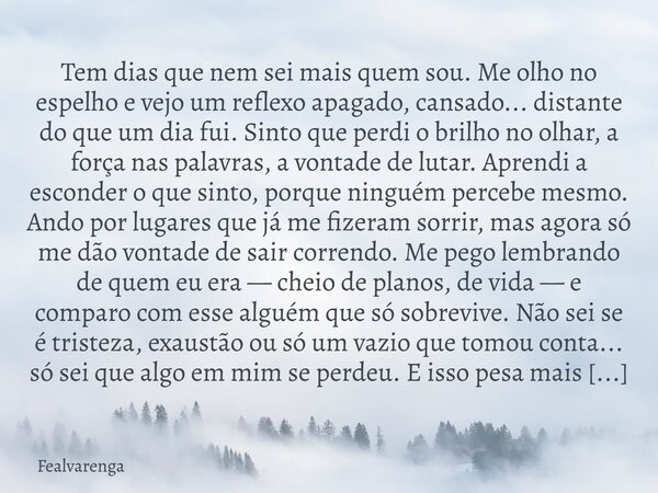 Tem dias que nem sei mais quem sou. Me olho no espelho e vejo um reflexo apagado, cansado... distante do que um dia fui. Sinto que perdi o brilho no olhar, a fo... Frase de Fealvarenga.