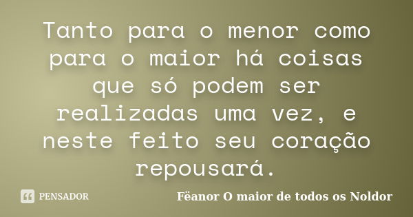 Tanto para o menor como para o maior há coisas que só podem ser realizadas uma vez, e neste feito seu coração repousará.... Frase de Fëanor O maior de todos os Noldor.