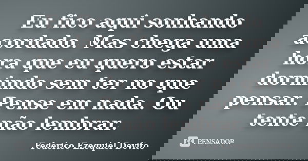 Eu fico aqui sonhando acordado. Mas chega uma hora que eu quero estar dormindo sem ter no que pensar. Pense em nada. Ou tente não lembrar.... Frase de Federico Ezequiel Devito.