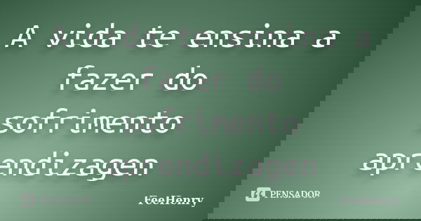 A vida te ensina a fazer do sofrimento aprendizagen... Frase de FeeHenry.