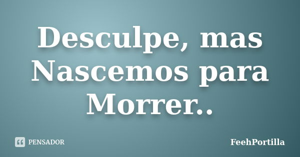 Desculpe, mas Nascemos para Morrer..... Frase de FeehPortilla.