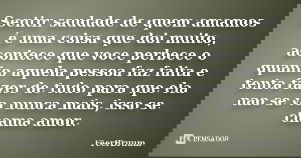 Sentir saudade de quem amamos é uma coisa que doi muito, acontece que voce perbece o quanto aquela pessoa faz falta e tenta fazer de tudo para que ela nao se va... Frase de FeerBruum.
