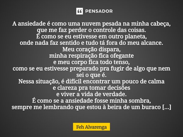 A ansiedade é como uma nuvem pesada na minha cabeça, que me faz perder o controle das coisas. É como se eu estivesse em outro planeta, onde nada faz sentido e ... Frase de FEH ALVARENGA.