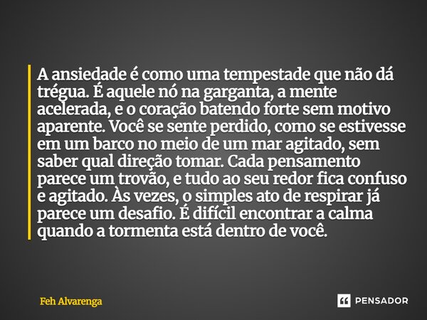 A ansiedade é como uma tempestade que não dá trégua. É aquele nó na garganta, a mente acelerada, e o coração batendo forte sem motivo aparente. Você se sente p... Frase de FEH ALVARENGA.