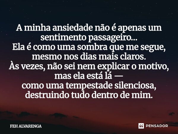A minha ansiedade não é apenas um sentimento passageiro… Ela é como uma sombra que me segue, mesmo nos dias mais claros. Às vezes, não sei nem explicar o motivo... Frase de FEH ALVARENGA.