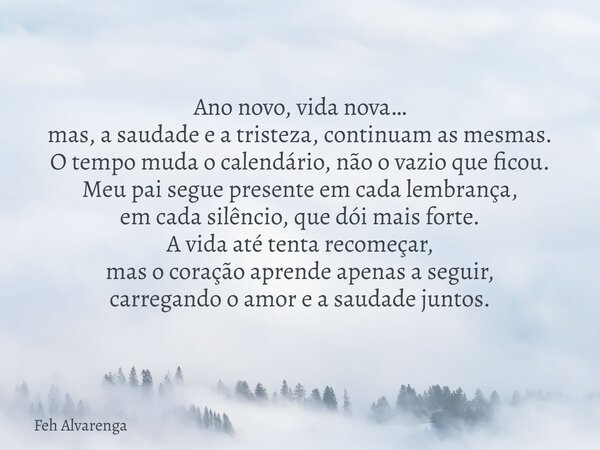 Ano novo, vida nova… mas, a saudade e a tristeza, continuam as mesmas. O tempo muda o calendário, não o vazio que ficou. Meu pai segue presente em cada lembranç... Frase de Feh Alvarenga.