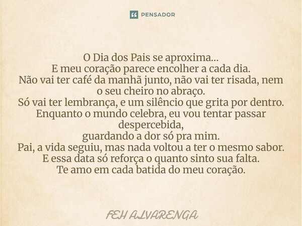O Dia dos Pais se aproxima… E meu coração parece encolher a cada dia. Não vai ter café da manhã junto, não vai ter risada, nem o seu cheiro no abraço. Só vai te... Frase de FEH ALVARENGA.