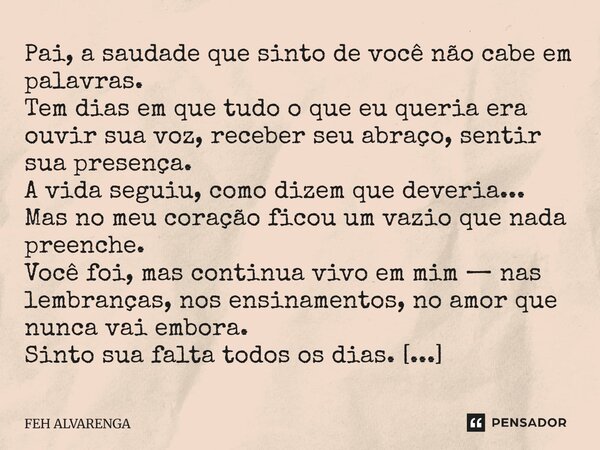 Pai, a saudade que sinto de você não cabe em palavras. Tem dias em que tudo o que eu queria era ouvir sua voz, receber seu abraço, sentir sua presença. A vida s... Frase de FEH ALVARENGA.