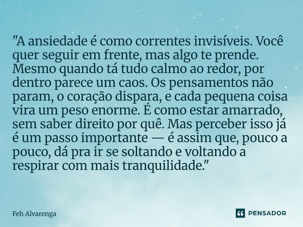 "A ansiedade é como correntes invisíveis. Você quer seguir em frente, mas algo te prende. Mesmo quando tá tudo calmo ao redor, por dentro parece um caos. O... Frase de FEH ALVARENGA.