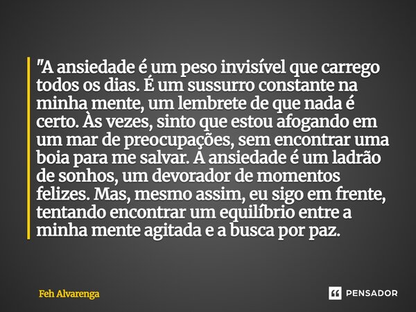 "A ansiedade é um peso invisível que carrego todos os dias. É um sussurro constante na minha mente, um lembrete de que nada é certo. Às vezes, sinto que e... Frase de FEH ALVARENGA.