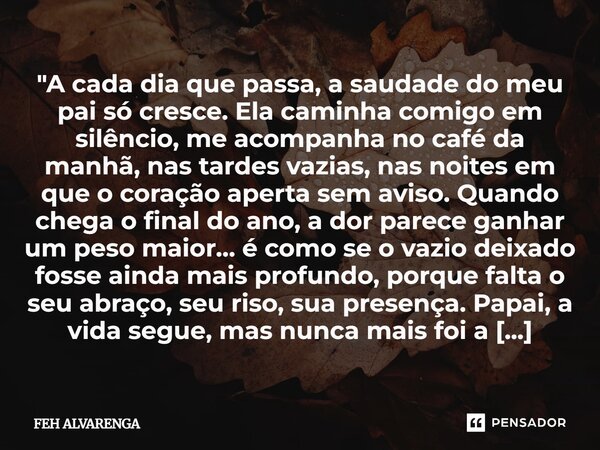 "A cada dia que passa, a saudade do meu pai só cresce. Ela caminha comigo em silêncio, me acompanha no café da manhã, nas tardes vazias, nas noites em que ... Frase de FEH ALVARENGA.