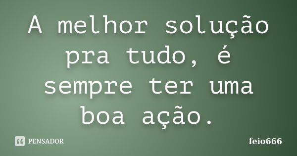 A melhor solução pra tudo, é sempre ter uma boa ação.... Frase de feio666.