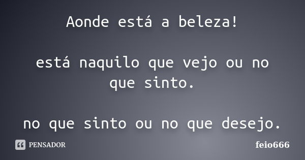 Aonde está a beleza! está naquilo que vejo ou no que sinto. no que sinto ou no que desejo.... Frase de feio666.