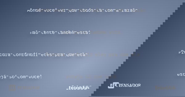 Aonde você ver que todos ta com a razão não tente também está. Procura confundir eles pra que ela esteja só com você.... Frase de feio666.