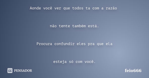 Aonde você ver que todos ta com a razão não tente também está. Procura confundir eles pra que ela esteja só com você.... Frase de feio666.