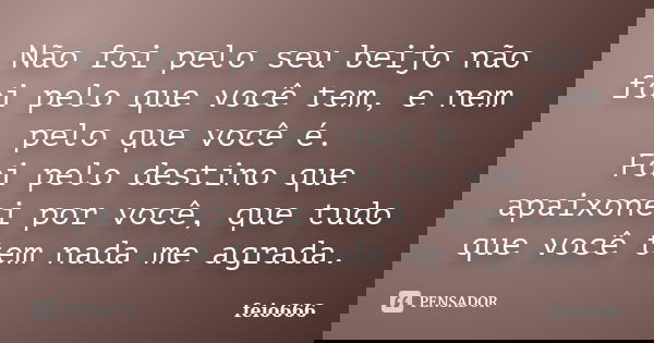 Não foi pelo seu beijo não foi pelo que você tem, e nem pelo que você é. Foi pelo destino que apaixonei por você, que tudo que você tem nada me agrada.... Frase de feio666.