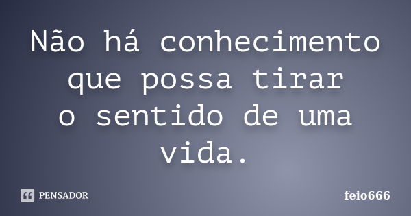 Não há conhecimento que possa tirar o sentido de uma vida.... Frase de feio666.