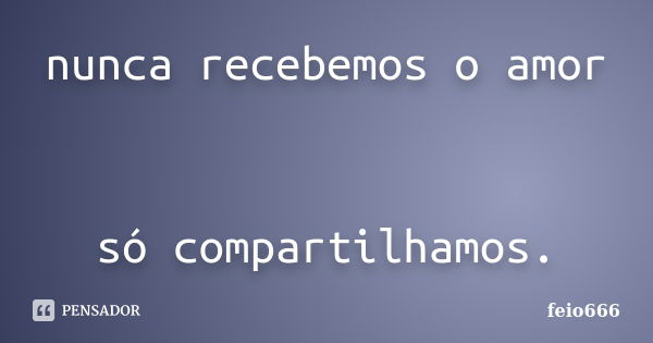 nunca recebemos o amor só compartilhamos.... Frase de feio666.