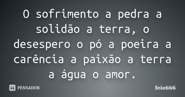 O sofrimento a pedra a solidão a terra, o desespero o pó a poeira a carência a paixão a terra a água o amor.... Frase de feio666.