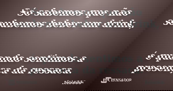 Só sabemos que não soubemos beber um drink, é quando sentimos a presença da ressaca.... Frase de feio666.