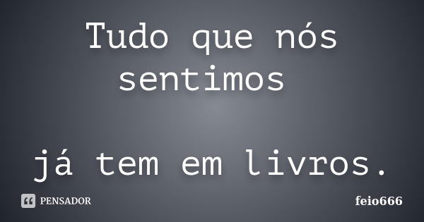 Tudo que nós sentimos já tem em livros.... Frase de feio666.