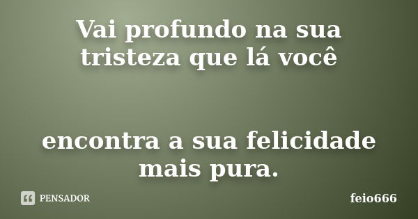 Vai profundo na sua tristeza que lá você encontra a sua felicidade mais pura.... Frase de feio666.