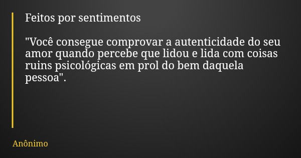 Feitos por sentimentos "Você consegue comprovar a autenticidade do seu amor quando percebe que lidou e lida com coisas ruins psicológicas em prol do bem da... Frase de Anônimo.