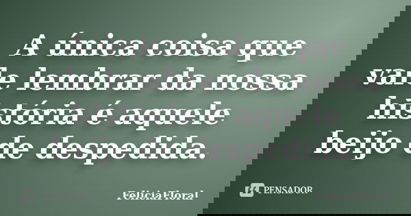 A única coisa que vale lembrar da nossa história é aquele beijo de despedida.... Frase de FeliciaFloral.