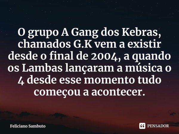 ⁠O grupo A Gang dos Kebras, chamados G.K vem a existir desde o final de 2004, a quando os Lambas lançaram a música o 4 desde esse momento tudo começou a acontec... Frase de Feliciano Sambuto.