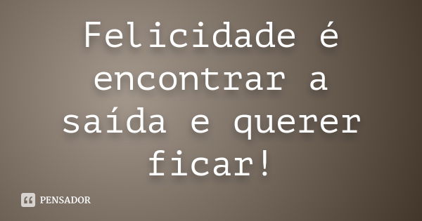 Felicidade é encontrar a saída e querer ficar!