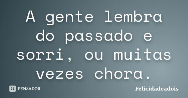 A gente lembra do passado e sorri, ou muitas vezes chora.... Frase de Felicidadeadois.