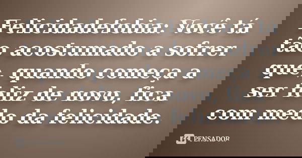 Felicidadefobia: Você tá tão acostumado a sofrer que, quando começa a ser feliz de novo, fica com medo da felicidade.